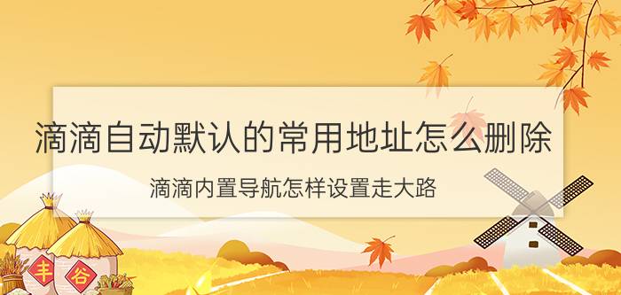 滴滴自动默认的常用地址怎么删除 滴滴内置导航怎样设置走大路？